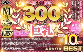 【VR】超お得豪華300分以上！傑作選10作品 激売れ人気！巨乳BEST【新生活応援セット】